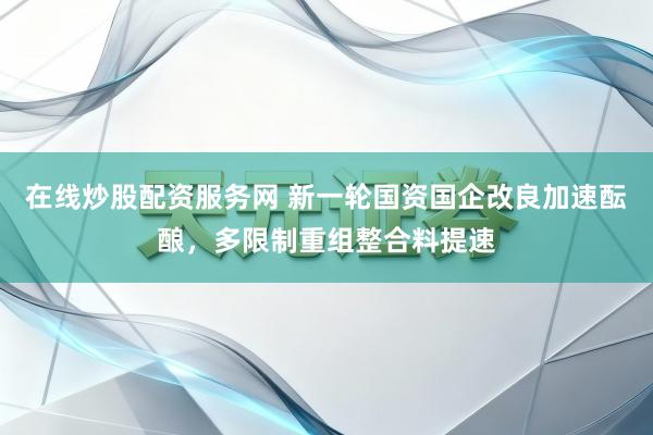 在线炒股配资服务网 新一轮国资国企改良加速酝酿，多限制重组整合料提速