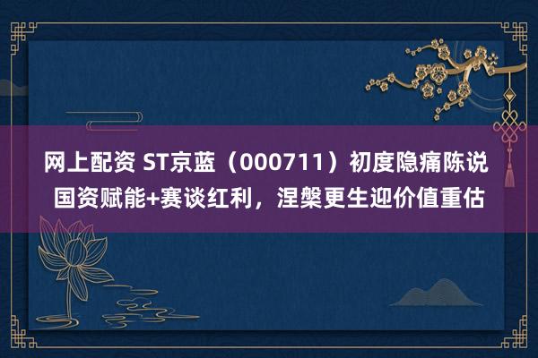 网上配资 ST京蓝（000711）初度隐痛陈说 国资赋能+赛谈红利，涅槃更生迎价值重估
