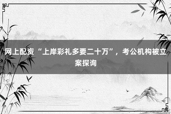 网上配资 “上岸彩礼多要二十万”，考公机构被立案探询