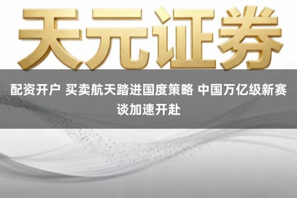 配资开户 买卖航天踏进国度策略 中国万亿级新赛谈加速开赴