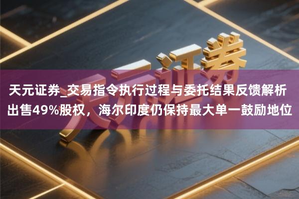 天元证券_交易指令执行过程与委托结果反馈解析 出售49%股权，海尔印度仍保持最大单一鼓励地位