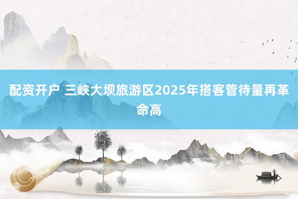 配资开户 三峡大坝旅游区2025年搭客管待量再革命高
