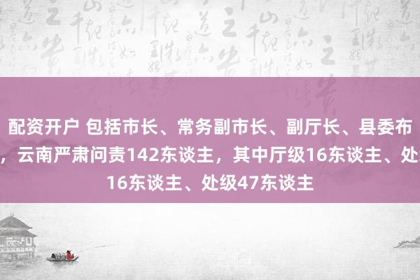 配资开户 包括市长、常务副市长、副厅长、县委布告、县长等，云南严肃问责142东谈主，其中厅级16东谈主、处级47东谈主