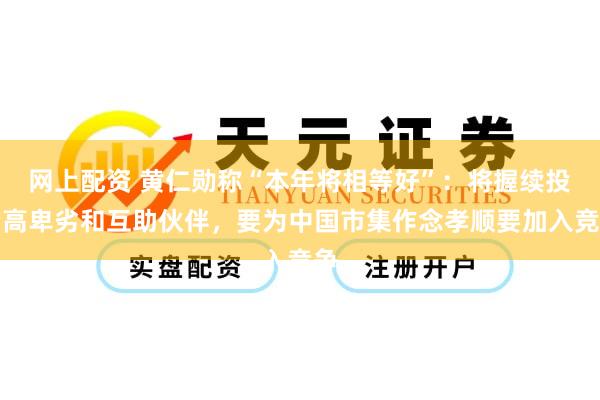 网上配资 黄仁勋称“本年将相等好”：将握续投资高卑劣和互助伙伴，要为中国市集作念孝顺要加入竞争