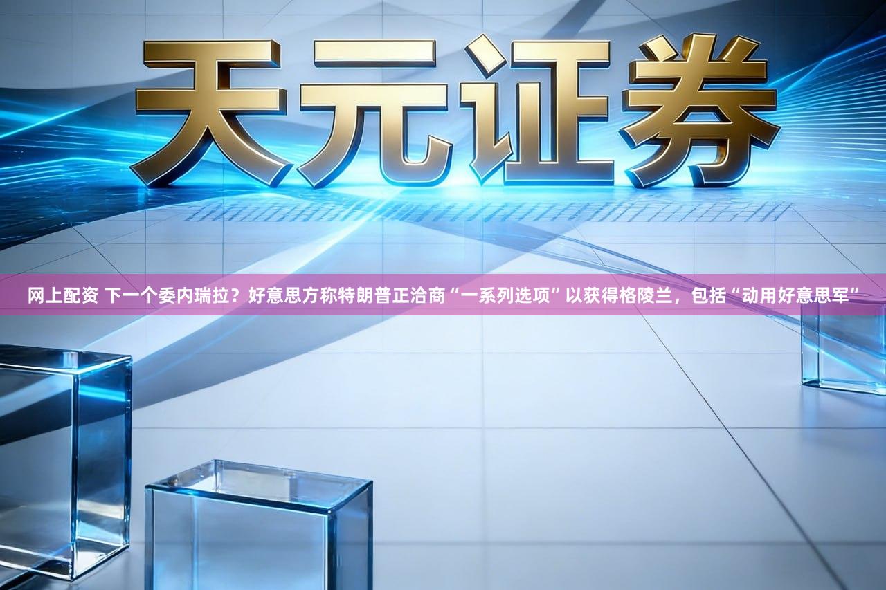 网上配资 下一个委内瑞拉？好意思方称特朗普正洽商“一系列选项”以获得格陵兰，包括“动用好意思军”