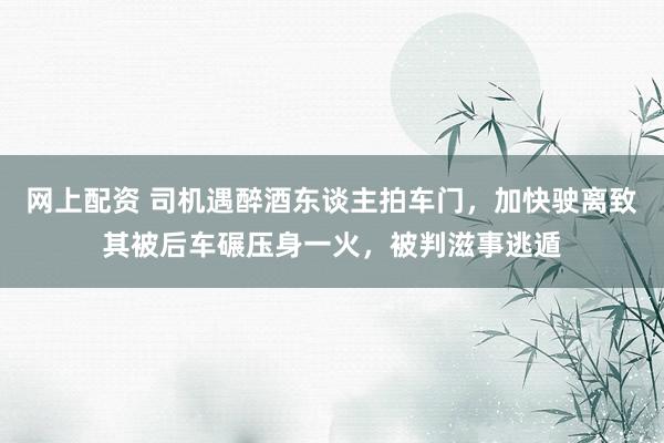 网上配资 司机遇醉酒东谈主拍车门，加快驶离致其被后车碾压身一火，被判滋事逃遁