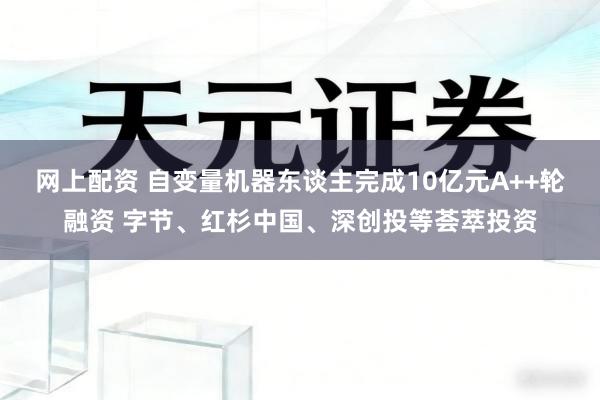 网上配资 自变量机器东谈主完成10亿元A++轮融资 字节、红杉中国、深创投等荟萃投资