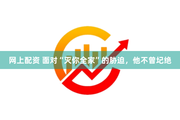 网上配资 面对“灭你全家”的胁迫，他不曾圮绝