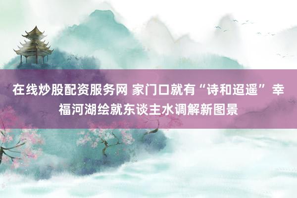 在线炒股配资服务网 家门口就有“诗和迢遥” 幸福河湖绘就东谈主水调解新图景