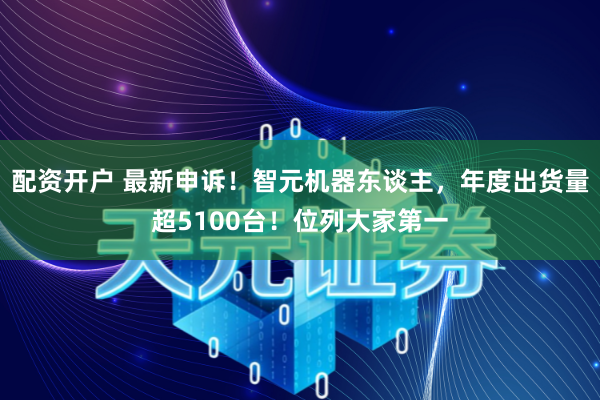 配资开户 最新申诉！智元机器东谈主，年度出货量超5100台！位列大家第一