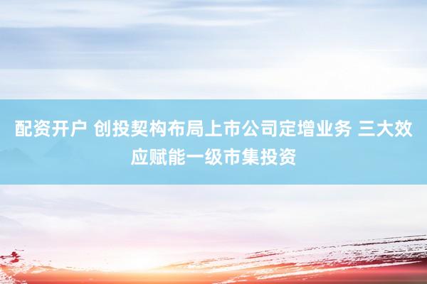 配资开户 创投契构布局上市公司定增业务 三大效应赋能一级市集投资