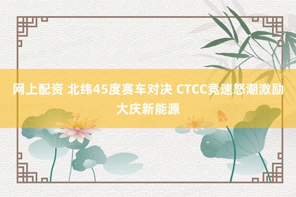 网上配资 北纬45度赛车对决 CTCC竞速怒潮激励大庆新能源
